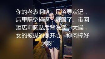 你的老表啊哈，足浴寻欢记，店里隔空操逼，舒服了、带回酒店前胸贴后背洗澡，大操，女的被操的很开心‘你肉棒好大呀’！