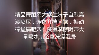 精品舞蹈系大学生妹子自慰高潮喷尿，连体开档网袜，振动棒猛搞肥穴，跳蛋摩擦阴蒂大量喷水，浴室洗澡湿身