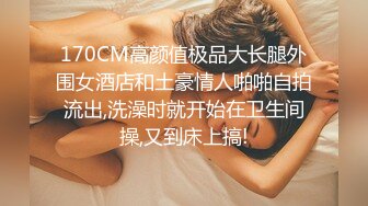 170CM高颜值极品大长腿外围女酒店和土豪情人啪啪自拍流出,洗澡时就开始在卫生间操,又到床上搞!