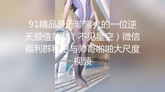 91精品最近非常火的一位逆天颜值美女（不见星空）微信福利群私拍与帅哥啪啪大尺度视频