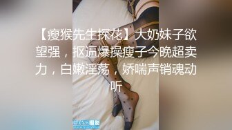 【瘦猴先生探花】大奶妹子欲望强，抠逼爆操瘦子今晚超卖力，白嫩淫荡，娇喘声销魂动听