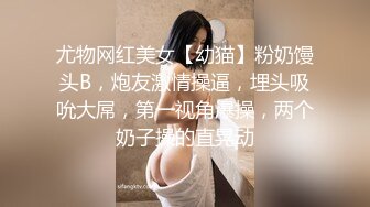 尤物网红美女【幼猫】粉奶馒头B，炮友激情操逼，埋头吸吮大屌，第一视角爆操，两个奶子操的直晃动