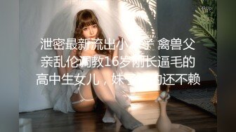 泄密最新流出小本子 禽兽父亲乱伦调教16岁刚长逼毛的高中生女儿，妹子长的还不赖