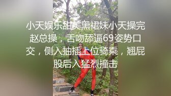 小天娱乐甜美黑裙妹小天操完赵总操，舌吻舔逼69姿势口交，侧入抽插上位骑乘，翘屁股后入猛烈撞击