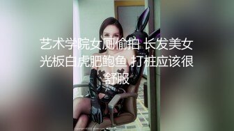 艺术学院女厕偷拍 长发美女光板白虎肥鲍鱼 打桩应该很舒服