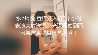 水big悦 吞棒狂人近3个小时表演大放送，不光深喉独到而且舞艺卓群极具艺术感！