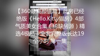 【360最高颜值篇】此房已经绝版《Hello.Kitty猫房》4部气质美女合集（稀缺房源）精选4极品！全套完整版长达19个小时 第一集