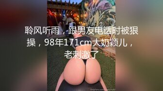 聆风听雨，跟男友电话时被狠操，98年171cm大奶颖儿，老刺激了