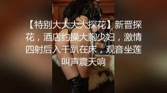 【特别大大大大探花】新晋探花，酒店约操大胸少妇，激情四射后入干趴在床，观音坐莲叫声震天响