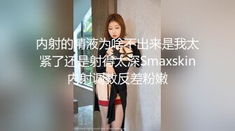 内射的精液为啥不出来是我太紧了还是射得太深Smaxskin内射调教反差粉嫩