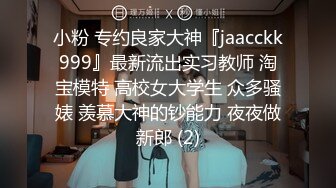 小粉 专约良家大神『jaacckk999』最新流出实习教师 淘宝模特 高校女大学生 众多骚婊 羡慕大神的钞能力 夜夜做新郎 (2)