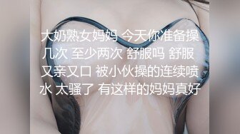 大奶熟女妈妈 今天你准备操几次 至少两次 舒服吗 舒服 又亲又口 被小伙操的连续喷水 太骚了 有这样的妈妈真好