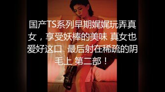 国产TS系列早期娓娓玩弄真女，享受妖棒的美味 真女也爱好这口  最后射在稀疏的阴毛上 第二部！