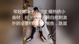 年轻嫩妹子小月宝 模特娇小身材，脱光全裸道具自慰刺激外阴全景特写外阴鲍鱼，跳蛋自慰