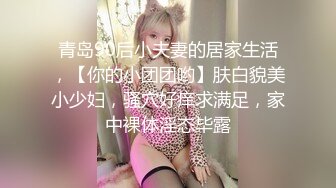 青岛90后小夫妻的居家生活，【你的小团团哟】肤白貌美小少妇，骚穴好痒求满足，家中裸体淫态毕露