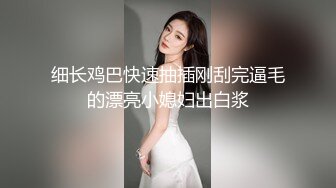 细长鸡巴快速抽插刚刮完逼毛的漂亮小媳妇出白浆