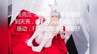 乌克兰-混血Nafis-哥哥等我到天亮，专门来找我破处，好感动，FEEL的口活让哥哥舒服上头！