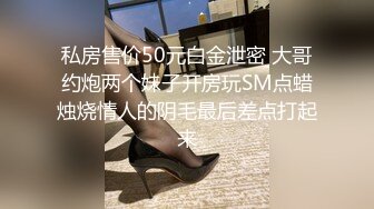 私房售价50元白金泄密 大哥约炮两个妹子开房玩SM点蜡烛烧情人的阴毛最后差点打起来