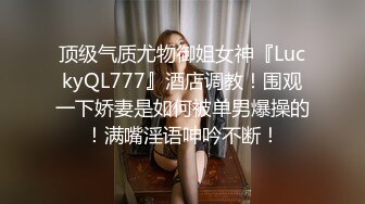 顶级气质尤物御姐女神『LuckyQL777』酒店调教！围观一下娇妻是如何被单男爆操的！满嘴淫语呻吟不断！