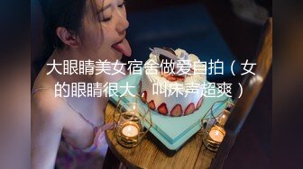 大眼睛美女宿舍做爱自拍（女的眼睛很大，叫床声超爽）