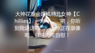 大神花重金跟模特儿女神【Chillies】 一对一，‘喂，你听到我说话吗’，大神正在录像呢，骚逼肉棒自慰！