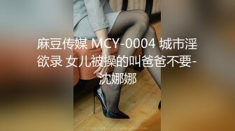 麻豆传媒 MCY-0004 城市淫欲录 女儿被操的叫爸爸不要-沈娜娜