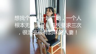 想找个男人一起艹她，一个人根本无法满足，每天要求三次，很漂亮很有韵味的人妻！