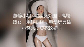 静静小姐~黑丝女外围，高端妓女，用钱狠砸，电动玩具插小骚穴，爽死这妞！