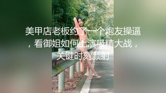 美甲店老板约了一个炮友操逼，看御姐如何上演吸精大战，关键时刻颜射