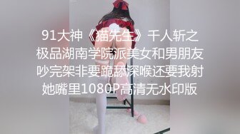 91大神《猫先生》千人斩之极品湖南学院派美女和男朋友吵完架非要跪舔深喉还要我射她嘴里1080P高清无水印版