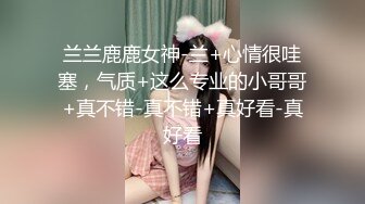 兰兰鹿鹿女神-兰+心情很哇塞，气质+这么专业的小哥哥+真不错-真不错+真好看-真好看