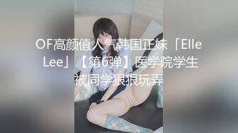 OF高颜值人气韩国正妹「Elle Lee」【第6弹】医学院学生被同学狠狠玩弄