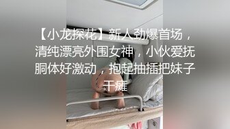 【小龙探花】新人劲爆首场，清纯漂亮外围女神，小伙爱抚胴体好激动，抱起抽插把妹子干瘫